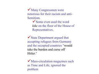 Many Congressmen were notorious for their racism and anti-Semitism.  Some even used the word  kike  on the floor of the House of Representatives.  State Department argued that accepting refugees from Germany and the occupied countries " would take the burden and curse off Hitler ." Mass-circulation magazines such as Time and Life, ignored the problem 