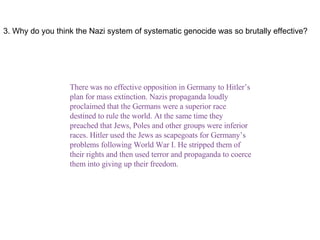 3. Why do you think the Nazi system of systematic genocide was so brutally effective? There was no effective opposition in Germany to Hitler’s plan for mass extinction. Nazis propaganda loudly proclaimed that the Germans were a superior race destined to rule the world. At the same time they preached that Jews, Poles and other groups were inferior races. Hitler used the Jews as scapegoats for Germany’s problems following World War I. He stripped them of their rights and then used terror and propaganda to coerce them into giving up their freedom. 