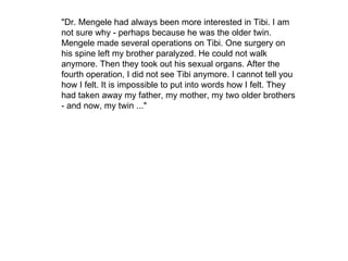 "Dr. Mengele had always been more interested in Tibi. I am not sure why - perhaps because he was the older twin. Mengele made several operations on Tibi. One surgery on his spine left my brother paralyzed. He could not walk anymore. Then they took out his sexual organs. After the fourth operation, I did not see Tibi anymore. I cannot tell you how I felt. It is impossible to put into words how I felt. They had taken away my father, my mother, my two older brothers - and now, my twin ..." 