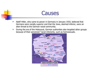 Causes Adolf Hitler, who came to power in Germany in January 1933, believed that Germans were racially superior and that the Jews, deemed inferior, were an alien threat to the German racial community.  During the era of the Holocaust, German authorities also targeted other groups because of their perceived "racial inferiority, such as homosexuals. 