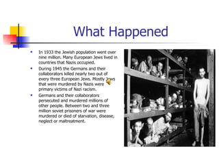 What Happened In 1933 the Jewish population went over nine million. Many European Jews lived in countries that Nazis occupied. During 1945 the Germans and their collaborators killed nearly two out of every three European Jews. Mostly Jews that were murdered by Nazis were primary victims of Nazi racism. Germans and their collaborators persecuted and murdered millions of other people. Between two and three million soviet prisoners of war were murdered or died of starvation, disease, neglect or maltreatment. 