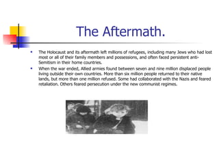 The Aftermath. The Holocaust and its aftermath left millions of refugees, including many Jews who had lost most or all of their family members and possessions, and often faced persistent anti-Semitism in their home countries.  When the war ended, Allied armies found between seven and nine million displaced people living outside their own countries. More than six million people returned to their native lands, but more than one million refused. Some had collaborated with the Nazis and feared retaliation. Others feared persecution under the new communist regimes.  