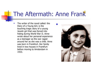 The Aftermath: Anne Frank The writer of the novel called: the Diary of a Young Girl, is the touching tragic story of a young Jewish girl that was forced into hiding during World War II. Anne wrote about her personal experience as a teenager as the war raged around her as she was a child. Anne was born in Frankfurt. Her family lived in two houses in Frankfurt before moving to Amsterdam in 1933. 