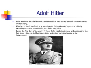 Adolf Hitler Adolf Hitler was an Austrian-born German Politician who led the National Socialist German Workers Party. After World War I, the Nazi party gained power during Germany’s period of crisis by exploiting nationlism, antisemitism, and anti-communism. During the final days of the war in 1945, as Berlin was being invaded and destroyed by the Red Army, Hitler married Eva Braun. Later on the two commited suicide in the fuhrerbunker. 