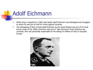 Adolf Eichmann While living in Argentina in 1960, Nazi leader Adolf Eichmann was kidnapped and smuggled to where he was put on trial for crimes against humanity.  The kidnapping of Nazi criminal Adolf Eichmann by the israel Mossad was one of it’s most known coups of the 1960s. Eichmann was one of  Nazi Germany’s most notorious war criminals, who was personally responsible for the killings of millions of Jews in occupied Europe. 