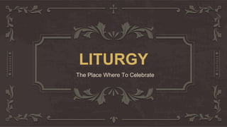 LITURGY
The Place Where To Celebrate
 