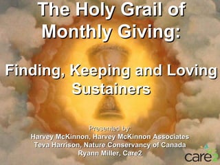The Holy Grail of
    Monthly Giving:

Finding, Keeping and Loving
         Sustainers
            Subtitles


                    Presented by:
   Harvey McKinnon, Harvey McKinnon Associates
    Teva Harrison, Nature Conservancy of Canada
                 Ryann Miller, Care2
 