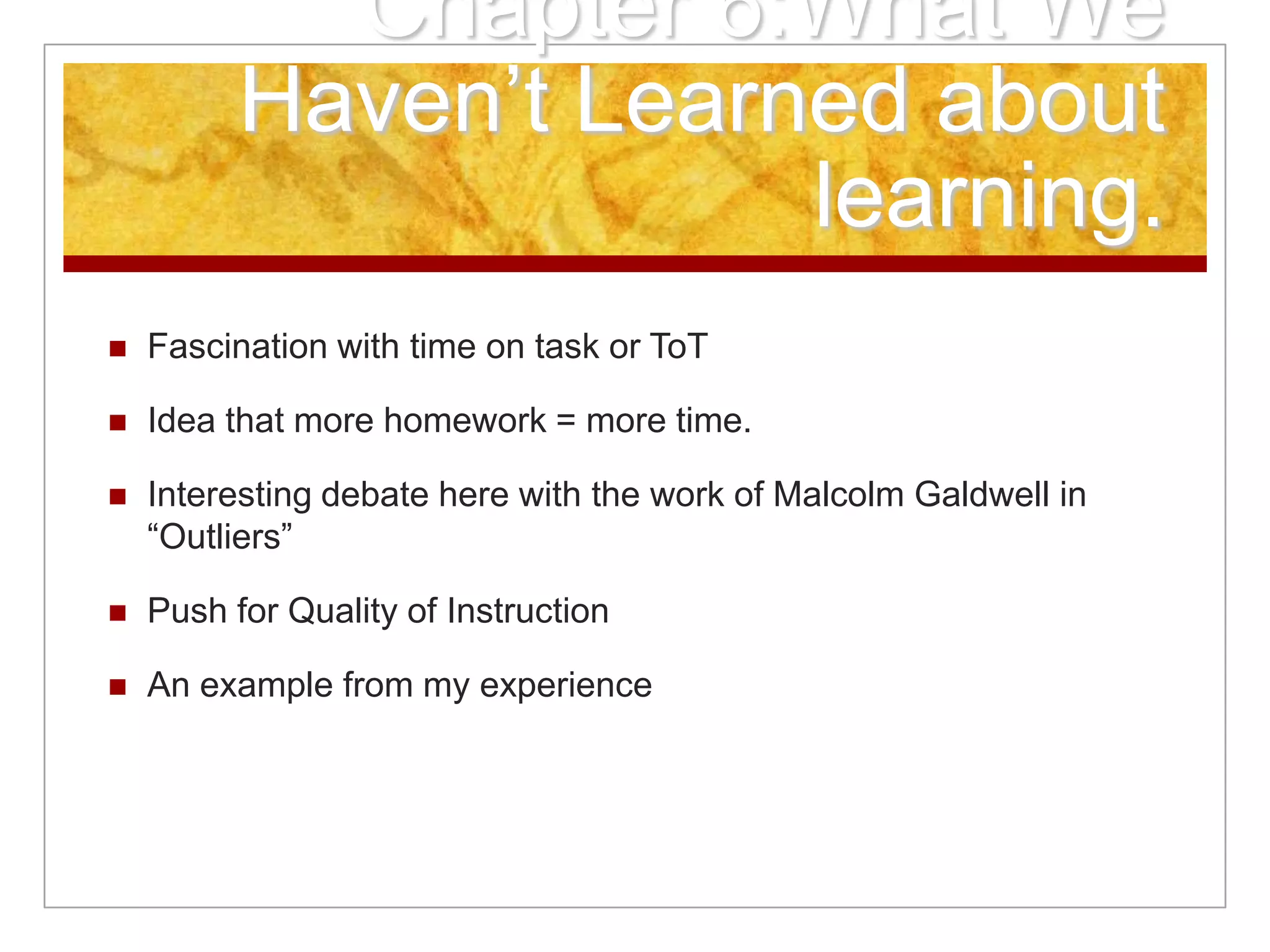 Chapter 6:What We
Haven’t Learned about
learning.
 Fascination with time on task or ToT
 Idea that more homework = more time.
 Interesting debate here with the work of Malcolm Galdwell in
“Outliers”
 Push for Quality of Instruction
 An example from my experience
 