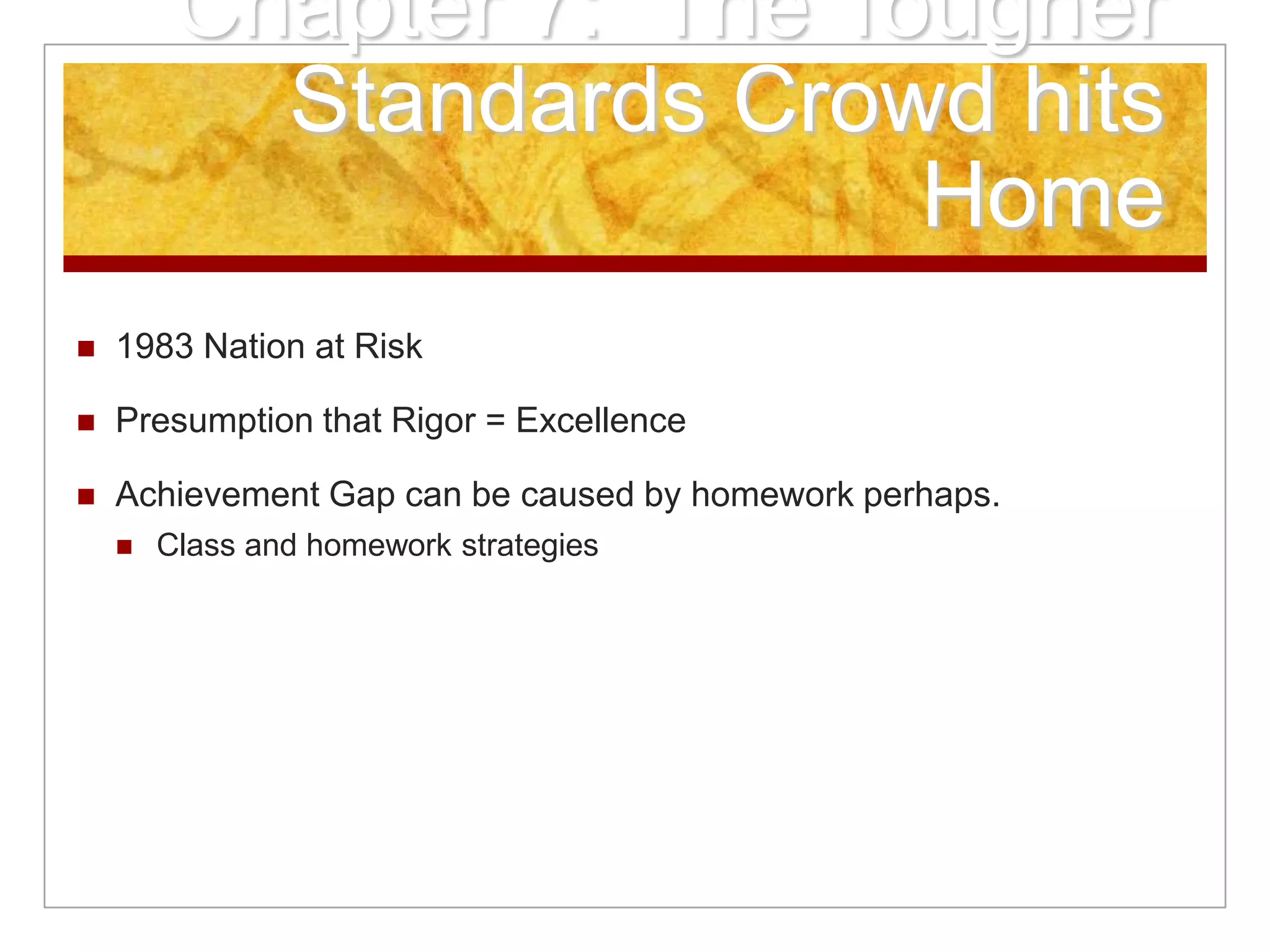 Chapter 7: The Tougher
Standards Crowd hits
Home
 1983 Nation at Risk
 Presumption that Rigor = Excellence
 Achievement Gap can be caused by homework perhaps.
 Class and homework strategies
 