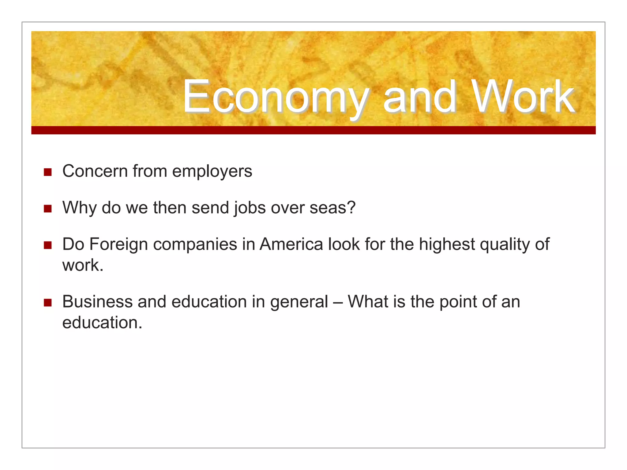 Economy and Work
 Concern from employers
 Why do we then send jobs over seas?
 Do Foreign companies in America look for the highest quality of
work.
 Business and education in general – What is the point of an
education.
 