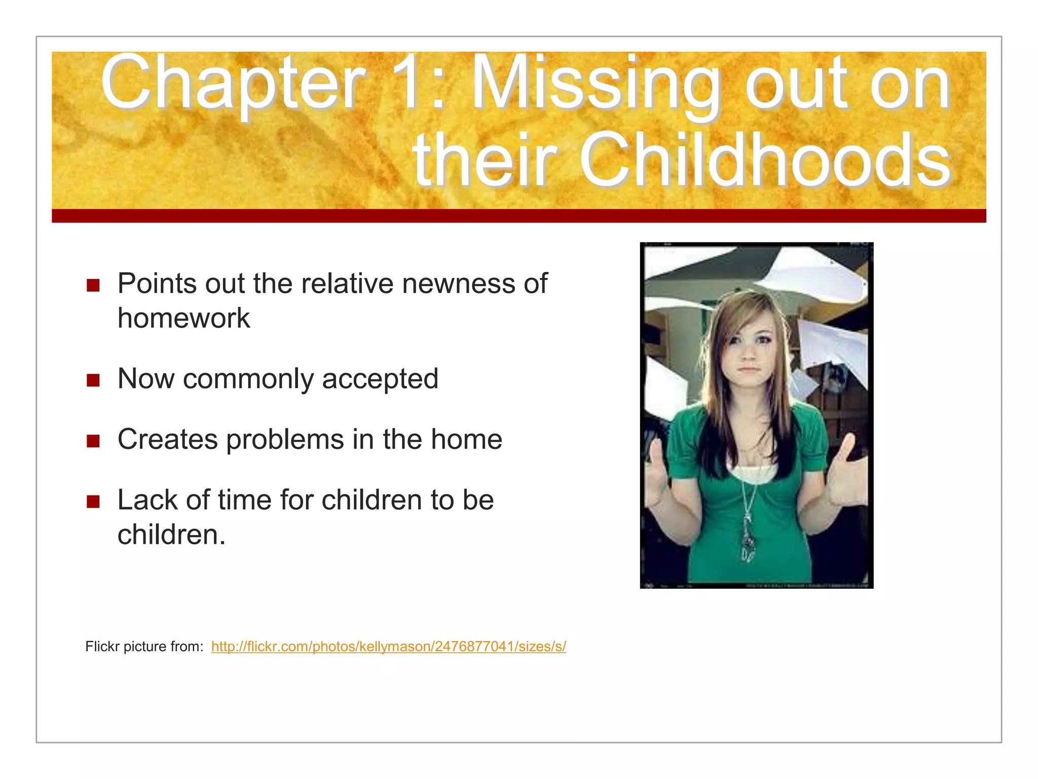 Chapter 1: Missing out on
their Childhoods
 Points out the relative newness of
homework
 Now commonly accepted
 Creates problems in the home
 Lack of time for children to be
children.
Flickr picture from: http://flickr.com/photos/kellymason/2476877041/sizes/s/
 