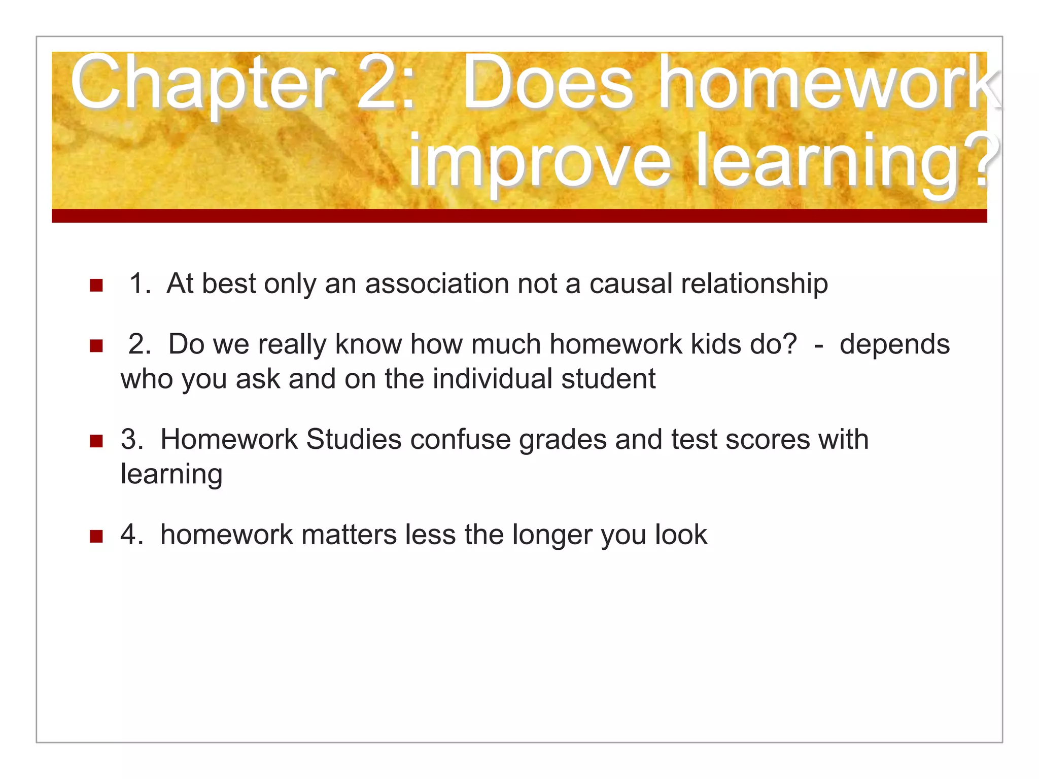 Chapter 2: Does homework
improve learning?
 1. At best only an association not a causal relationship
 2. Do we really know how much homework kids do? - depends
who you ask and on the individual student
 3. Homework Studies confuse grades and test scores with
learning
 4. homework matters less the longer you look
 