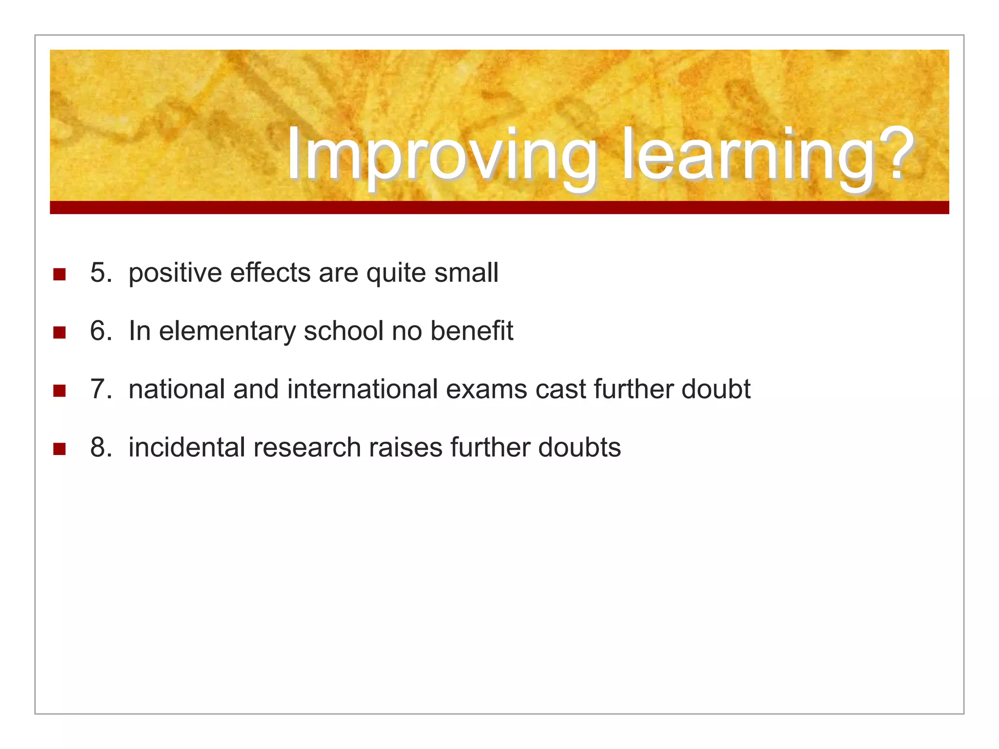 Improving learning?
 5. positive effects are quite small
 6. In elementary school no benefit
 7. national and international exams cast further doubt
 8. incidental research raises further doubts
 