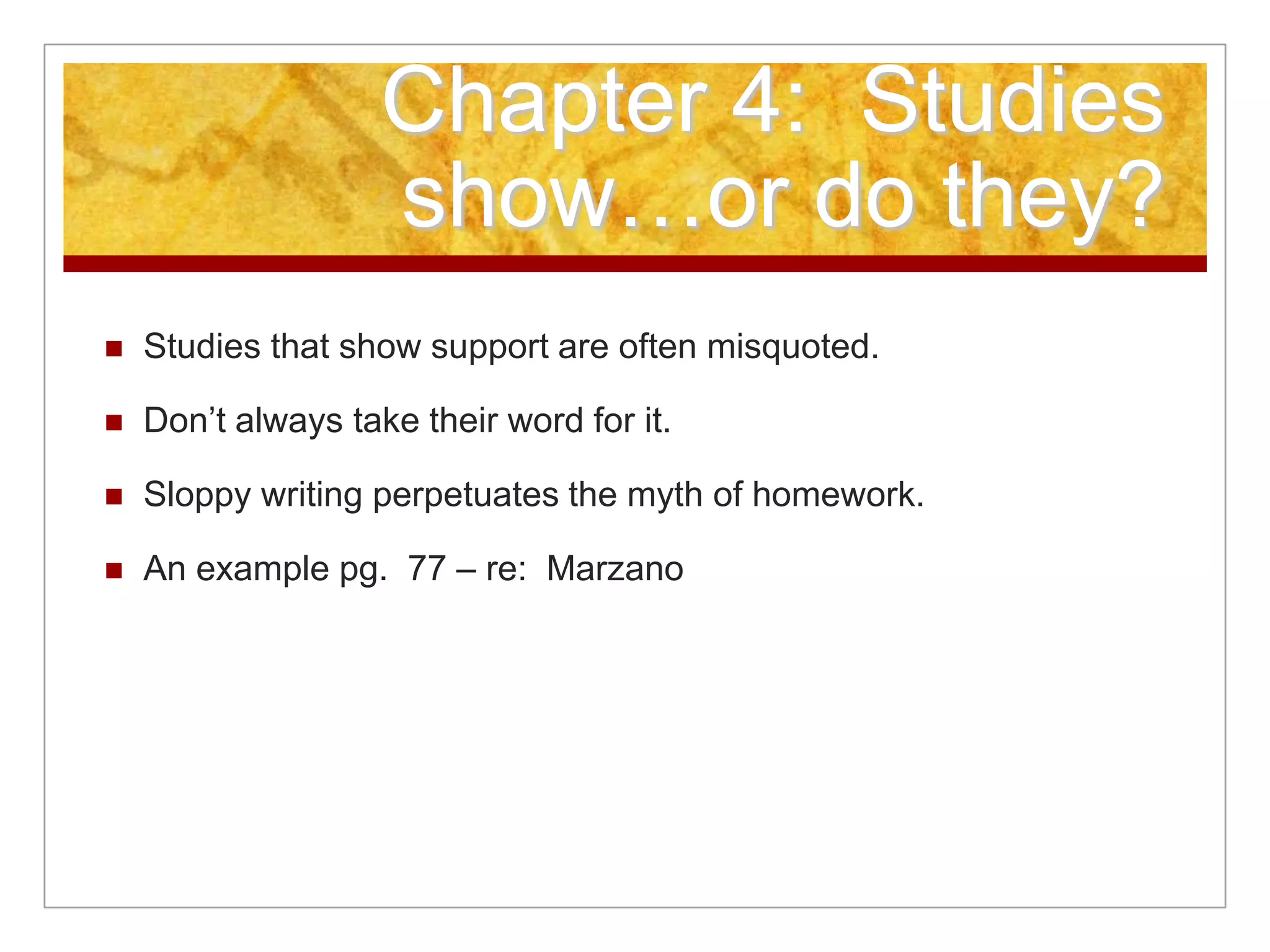 Chapter 4: Studies
show…or do they?
 Studies that show support are often misquoted.
 Don’t always take their word for it.
 Sloppy writing perpetuates the myth of homework.
 An example pg. 77 – re: Marzano
 