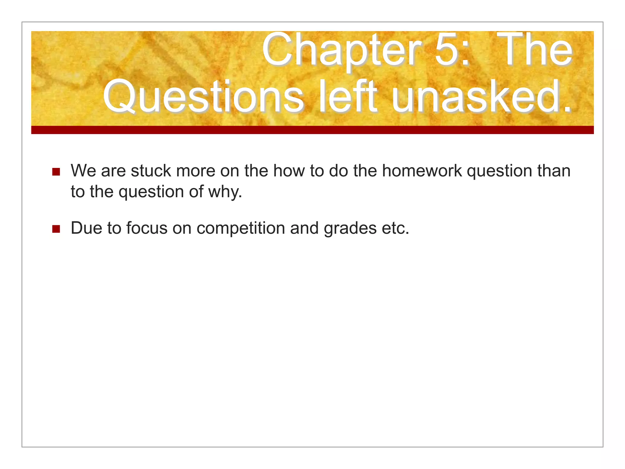Chapter 5: The
Questions left unasked.
 We are stuck more on the how to do the homework question than
to the question of why.
 Due to focus on competition and grades etc.
 
