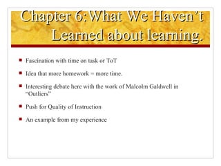 Chapter 6:What We Haven’t Learned about learning. Fascination with time on task or ToT Idea that more homework = more time. Interesting debate here with the work of Malcolm Galdwell in “Outliers”  Push for Quality of Instruction An example from my experience  