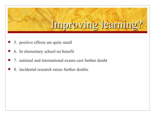 Improving learning?  5.  positive effects are quite small  6.  In elementary school no benefit   7.  national and international exams cast further doubt   8.  incidental research raises further doubts 