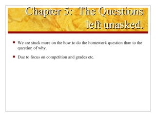 Chapter 5:  The Questions left unasked. We are stuck more on the how to do the homework question than to the question of why. Due to focus on competition and grades etc.  