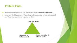 Preface Part:-
 Arrangement of rubric is strictly alphabetical from Abdomen to Zygomae.
 In preface Dr. Phatak says, “Prescribing in Homoeopathy is both science and
art.” Three prerequisites are required for this:
Good case taking
Sound knowledge of
Materia Medica
Skillful use of
Reference book
11
 