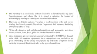  This repertory is a concise one and not exhaustive as repertories like by Kent,
Boenninghausen and others. But it is aimed at reducing the burden of
prescribing by serving as a handy and useful reference book.
 There are no definite sections. The plan is in alphabetical order and covers
heading like Mental generals, Modalities, Organs and their subparts. So finding
appropriate rubric is easy.
 All the physiological and pathological conditions such as appetite, aversions,
desires, nausea, thirst, fever, pulse etc. are in alphabetical order.
 Cross-references given wherever necessary, indicated by CAPITALS. In each
main rubric all important symptoms, their concomitants and modalities are
given. Depending on the totality of symptoms try and find a symptoms from a
particular organ and if not found refer to the general conditions.
12
 