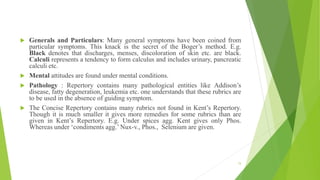  Generals and Particulars: Many general symptoms have been coined from
particular symptoms. This knack is the secret of the Boger’s method. E.g.
Black denotes that discharges, menses, discoloration of skin etc. are black.
Calculi represents a tendency to form calculus and includes urinary, pancreatic
calculi etc.
 Mental attitudes are found under mental conditions.
 Pathology : Repertory contains many pathological entities like Addison’s
disease, fatty degeneration, leukemia etc. one understands that these rubrics are
to be used in the absence of guiding symptom.
 The Concise Repertory contains many rubrics not found in Kent’s Repertory.
Though it is much smaller it gives more remedies for some rubrics than are
given in Kent’s Repertory. E.g. Under spices agg. Kent gives only Phos.
Whereas under ‘condiments agg.’ Nux-v., Phos., Selenium are given.
15
 