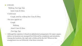  COUGH:
Walking, Fast Agg: Sep.
Amel: Canc-fl; Dros.
Could mean
Cough, amel by walking fast: Canc-fl; Dros.
This now appears as:
Cough
Walking
. Amel: Canc-fl; Dros.
. Fast Agg: Sep.
3) Although the repertory is based on alphabetical arrangement, for major organs,
rubrics on locations are arranged first followed by complaints and sensations.
Among the locations, the right side is followed by the left. Wherever this
arrangement was not followed, it has been corrected.
18
 