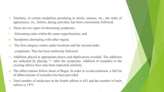5) Similarly, in certain modalities pertaining to stools, menses, etc., the order of
appearance, viz., before, during and after, has been consistently followed.
6) There are two types of alternating symptoms-
I. Alternating sides within the same organ/location, and
II. Symptoms alternating with other organs.
III. The first category comes under locations and the second under
complaints. This has been uniformly followed.
7) Additions placed at appropriate places and duplications avoided. The additions
are indicated by placing ‘+’ after the symptoms. Addition of remedies to the
existing rubrics have also been indicated similarly.
8) The abbreviations follow those of Boger. In order to avoid confusion, a full list
of abbreviations of remedies has been provided.
9) Total number of medicines in the fourth edition is 451 and the number of main
rubrics is 1971.
19
 