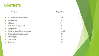 CONTENTS
Topics Page No.
 Dr. Phatak’s Life and Work 3-4
 Introduction 6
 Editions 7
 Historical Background 8
 Typography 9
 Construction of the repertory 10-19
 Philosophical Background 20
 Advantages 21-23
 Limitations 24
 References 27
2
 