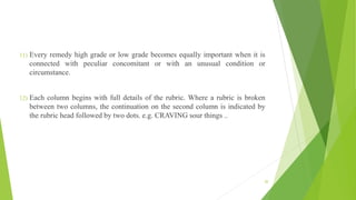 11) Every remedy high grade or low grade becomes equally important when it is
connected with peculiar concomitant or with an unusual condition or
circumstance.
12) Each column begins with full details of the rubric. Where a rubric is broken
between two columns, the continuation on the second column is indicated by
the rubric head followed by two dots. e.g. CRAVING sour things ..
20
 