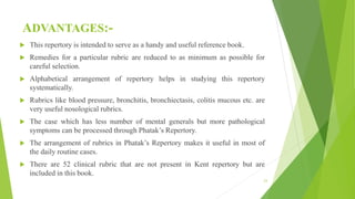 ADVANTAGES:-
 This repertory is intended to serve as a handy and useful reference book.
 Remedies for a particular rubric are reduced to as minimum as possible for
careful selection.
 Alphabetical arrangement of repertory helps in studying this repertory
systematically.
 Rubrics like blood pressure, bronchitis, bronchiectasis, colitis mucous etc. are
very useful nosological rubrics.
 The case which has less number of mental generals but more pathological
symptoms can be processed through Phatak’s Repertory.
 The arrangement of rubrics in Phatak’s Repertory makes it useful in most of
the daily routine cases.
 There are 52 clinical rubric that are not present in Kent repertory but are
included in this book.
23
 