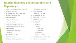 Rubrics those are not present in Kent’s
Repertory:-
 AEROPLANE, flying in AGG.: Ars; Bell; Petr.
 ACIDOSIS: Nat-p; Pho.
 ACTINOMYCOSIS: Hecla; Kali-io; Nit-ac.
 ACROMEGALY: Pit-ext; Thyr.
 BLOOD PRESSURE
High: Aur; Glo; Iod; Stro.
Low: Cact; Gel; Naj.
 BEADS like, swelling etc.: Iod; Nat-m.
 FINANCIAL LOSS AGG.: Arn; Ars; Aur.
 AIR PASSAGES
Burning: Ars-io, Sang; Seneg.
Numb: Sil.
 BILE DUCTS: Am-m, Gel.
 BREGMA: Ars; Merc.
 CEREBRO- SPINALAXIS: Gel; Nux-v.
Inflammation of: Pul; Sep.
➢ GALL BLADDER:
Stones: Bry; Calc; MERC.
 LOINS: Canth; Plb; Thu.
 MEDULLA: Aco; Agar; Naj.
 ORBITS: Ap; Rhus-t.
 PUDENDUM
Itching: Amb+
. Menses
- before: Grap.
- during: Hep.
Pulsation: Pru-sp.
Urine burns: Caus; Scop.
 SENSORIUM depressed: Hell; Rhus-t.
 ADENOIDS: Calc-p; Merc. 24
 