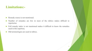Limitations:-
 Remedy source is not mentioned.
 Number of remedies are few in most of the rubrics makes difficult to
repertorise.
 Full remedy index is not mentioned makes it difficult to know the remedies
used in this repertory.
 Old terminologies are used in rubrics.
26
 