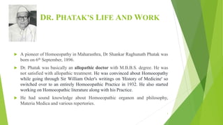 DR. PHATAK’S LIFE AND WORK
 A pioneer of Homoeopathy in Maharasthra, Dr Shankar Raghunath Phatak was
born on 6th September, 1896.
 Dr. Phatak was basically an allopathic doctor with M.B.B.S. degree. He was
not satisfied with allopathic treatment. He was convinced about Homoeopathy
while going through Sir William Osler's writings on 'History of Medicine' so
switched over to an entirely Homoeopathic Practice in 1932. He also started
working on Homoeopathic literature along with his Practice.
 He had sound knowledge about Homoeopathic organon and philosophy,
Materia Medica and various repertories.
3
 