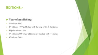 EDITIONS:-
 Year of publishing:
➢ 1st edition: 1963
➢ 2nd edition: 1977 published with the help of Dr. P. Sankaran
➢ Reprint edition: 1994
➢ 3rd edition: 2000 (New additions are marked with ‘+’ mark).
➢ 4th edition: 2005
7
 