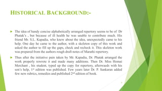 HISTORICAL BACKGROUND:-
 The idea of handy concise alphabetically arranged repertory seems to be of Dr
Phatak’s , but because of ill health he was unable to contribute much. His
friend Mr. S.L. Kapadia, who knew about the idea, unexpectedly came to his
help. One day he came to the author, with a skeleton copy of this work and
asked the author to fill up the gaps, check and recheck it. This skeleton work
was prepared from the authors rough draft notes of Marathi repertory.
 Thus after the initiative pain taken by Mr. Kapadia, Dr. Phatak arranged the
work properly rewrote it and made many additions. Then Dr. Miss Homai
Merchant , his student, typed up the copy for repertory, afterwaeds with his
son’s help, 1st edition was published. Few years later Dr. P. Sankaran added
few new rubrics, remedies and published 2nd edition of book.
8
 