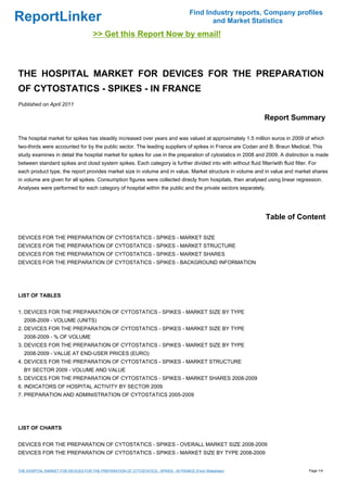 Find Industry reports, Company profiles
ReportLinker                                                                                  and Market Statistics
                                      >> Get this Report Now by email!



THE HOSPITAL MARKET FOR DEVICES FOR THE PREPARATION
OF CYTOSTATICS - SPIKES - IN FRANCE
Published on April 2011

                                                                                                               Report Summary

The hospital market for spikes has steadily increased over years and was valued at approximately 1.5 million euros in 2009 of which
two-thirds were accounted for by the public sector. The leading suppliers of spikes in France are Codan and B. Braun Medical. This
study examines in detail the hospital market for spikes for use in the preparation of cytostatics in 2008 and 2009. A distinction is made
between standard spikes and closd system spikes. Each category is further divided into with without fluid filter/with fluid filter. For
each product type, the report provides market size in volume and in value. Market structure in volume and in value and market shares
in volume are given for all spikes. Consumption figures were collected direcly from hospitals, then analysed using linear regression.
Analyses were performed for each category of hospital within the public and the private sectors separately.




                                                                                                                Table of Content

DEVICES FOR THE PREPARATION OF CYTOSTATICS - SPIKES - MARKET SIZE
DEVICES FOR THE PREPARATION OF CYTOSTATICS - SPIKES - MARKET STRUCTURE
DEVICES FOR THE PREPARATION OF CYTOSTATICS - SPIKES - MARKET SHARES
DEVICES FOR THE PREPARATION OF CYTOSTATICS - SPIKES - BACKGROUND INFORMATION




LIST OF TABLES


1. DEVICES FOR THE PREPARATION OF CYTOSTATICS - SPIKES - MARKET SIZE BY TYPE
  2008-2009 - VOLUME (UNITS)
2. DEVICES FOR THE PREPARATION OF CYTOSTATICS - SPIKES - MARKET SIZE BY TYPE
  2008-2009 - % OF VOLUME
3. DEVICES FOR THE PREPARATION OF CYTOSTATICS - SPIKES - MARKET SIZE BY TYPE
  2008-2009 - VALUE AT END-USER PRICES (EURO)
4. DEVICES FOR THE PREPARATION OF CYTOSTATICS - SPIKES - MARKET STRUCTURE
  BY SECTOR 2009 - VOLUME AND VALUE
5. DEVICES FOR THE PREPARATION OF CYTOSTATICS - SPIKES - MARKET SHARES 2008-2009
6. INDICATORS OF HOSPITAL ACTIVITY BY SECTOR 2009
7. PREPARATION AND ADMINISTRATION OF CYTOSTATICS 2005-2009




LIST OF CHARTS


DEVICES FOR THE PREPARATION OF CYTOSTATICS - SPIKES - OVERALL MARKET SIZE 2008-2009
DEVICES FOR THE PREPARATION OF CYTOSTATICS - SPIKES - MARKET SIZE BY TYPE 2008-2009


THE HOSPITAL MARKET FOR DEVICES FOR THE PREPARATION OF CYTOSTATICS - SPIKES - IN FRANCE (From Slideshare)                          Page 1/4
 