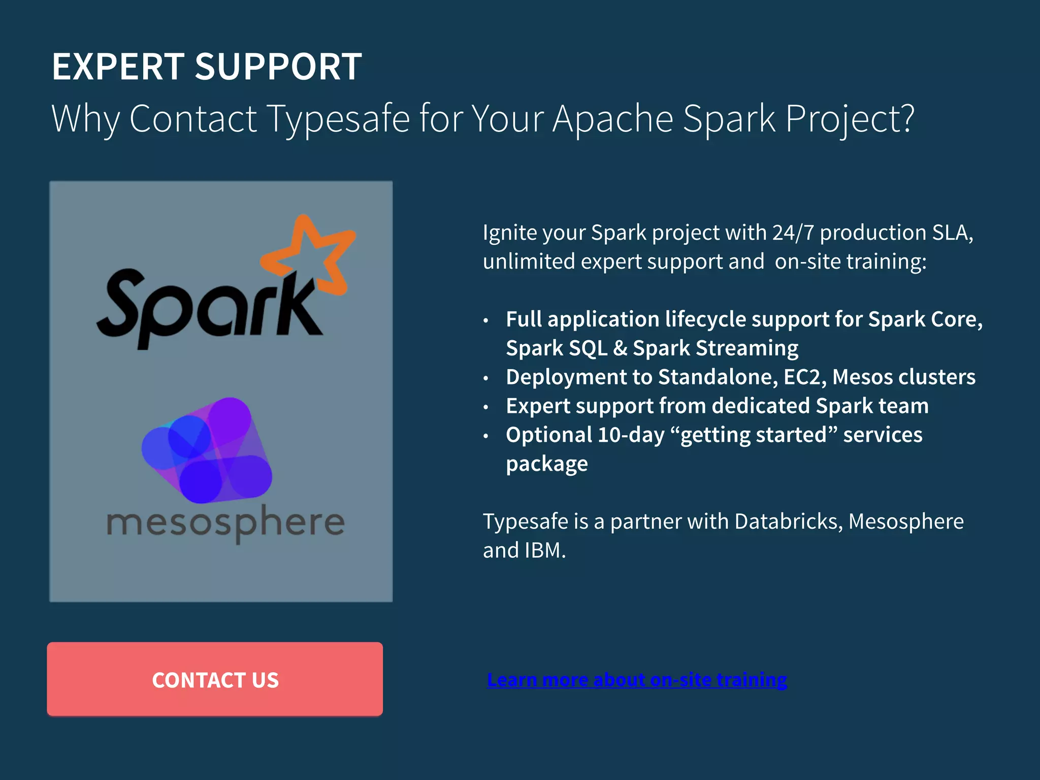 EXPERT SUPPORT Why Contact Typesafe for Your Apache Spark Project? Ignite your Spark project with 24/7 production SLA, unlimited expert support and on-site training: • Full application lifecycle support for Spark Core, Spark SQL & Spark Streaming • Deployment to Standalone, EC2, Mesos clusters • Expert support from dedicated Spark team • Optional 10-day “getting started” services package Typesafe is a partner with Databricks, Mesosphere and IBM. Learn more about on-site trainingCONTACT US 