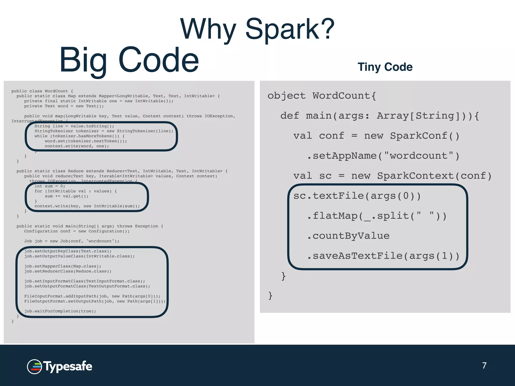 object WordCount{ def main(args: Array[String])){ val conf = new SparkConf() .setAppName("wordcount") val sc = new SparkContext(conf) sc.textFile(args(0)) .flatMap(_.split(" ")) .countByValue .saveAsTextFile(args(1)) } } 7 public class WordCount { public static class Map extends Mapper<LongWritable, Text, Text, IntWritable> { private final static IntWritable one = new IntWritable(1); private Text word = new Text(); public void map(LongWritable key, Text value, Context context) throws IOException, InterruptedException { String line = value.toString(); StringTokenizer tokenizer = new StringTokenizer(line); while (tokenizer.hasMoreTokens()) { word.set(tokenizer.nextToken()); context.write(word, one); } } } public static class Reduce extends Reducer<Text, IntWritable, Text, IntWritable> { public void reduce(Text key, Iterable<IntWritable> values, Context context) throws IOException, InterruptedException { int sum = 0; for (IntWritable val : values) { sum += val.get(); } context.write(key, new IntWritable(sum)); } } public static void main(String[] args) throws Exception { Configuration conf = new Configuration(); Job job = new Job(conf, "wordcount"); job.setOutputKeyClass(Text.class); job.setOutputValueClass(IntWritable.class); job.setMapperClass(Map.class); job.setReducerClass(Reduce.class); job.setInputFormatClass(TextInputFormat.class); job.setOutputFormatClass(TextOutputFormat.class); FileInputFormat.addInputPath(job, new Path(args[0])); FileOutputFormat.setOutputPath(job, new Path(args[1])); job.waitForCompletion(true); } } Tiny CodeBig Code Why Spark? 