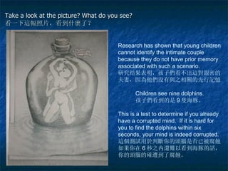 Take a look at the picture? What do you see?  看一下 這 幅照片，看到 什麼 了？ Research has shown that young children cannot identify the intimate couple because they do not have prior memory associated with such a scenario. 研究结果表明，孩子 們 看不出 這對親 密的夫妻，因 為 他 們 没有 與 之相 關 的先 行記憶 Children see nine dolphins. 孩子 們 看到的是 9 隻 海豚。 This is a test to determine if you already have a corrupted mind.  If it is hard for you to find the dolphins within six seconds, your mind is indeed corrupted. 這個測試 用 於 判 斷 你的 頭腦 是否已被腐 蝕 。如果你在 6 秒之内 還難 以看到海豚的 話 ，你的 頭腦 的 確 遭到了腐 蝕 。 