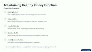 Maintaining Healthy Kidney Function
Prevention Strategies
Stay Hydrated
Drink 2–3 litres of water daily to flush toxins and prevent stone formation
Balanced Diet
Reduce salt, processed foods; increase fruits, vegetables, and whole grains
Regular Exercise
Maintain healthy weight and blood pressure through physical activity
Monitor Health
Regular blood pressure and blood sugar checks; annual kidney function tests
Avoid Overmedication
Limit NSAIDs and consult doctors before taking supplements
Prevention is better than cure—simple lifestyle modifications can protect kidney health for life
 
