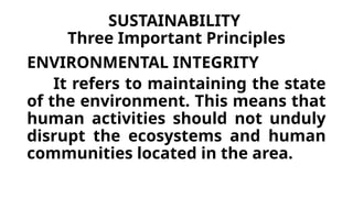 SUSTAINABILITY
Three Important Principles
ENVIRONMENTAL INTEGRITY
It refers to maintaining the state
of the environment. This means that
human activities should not unduly
disrupt the ecosystems and human
communities located in the area.
 