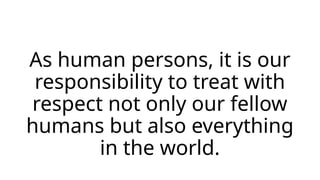 As human persons, it is our
responsibility to treat with
respect not only our fellow
humans but also everything
in the world.
 