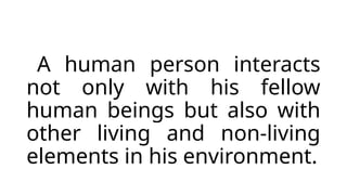 A human person interacts
not only with his fellow
human beings but also with
other living and non-living
elements in his environment.
 