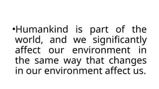 •Humankind is part of the
world, and we significantly
affect our environment in
the same way that changes
in our environment affect us.
 