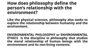 How does philosophy define the
person’s relationship with the
environment?
Like the physical sciences, philosophy also seeks to
explore the relationship between humanity and the
environment.
ENVIRONMENTAL PHILOSOPHY or ENVIRONMENTAL
ETHICS is the discipline in philosophy that studies
the moral relationship of human beings with the
environment and its non-living contents.
 