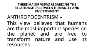 THREE MAJOR VIEWS REGARDING THE
RELATIONSHIP BETWEEN HUMANITY AND
ENVIRONMENT
ANTHROPOCENTRISM –
This view believes that humans
are the most important species on
the planet and are free to
transform nature and use its
resources.
 
