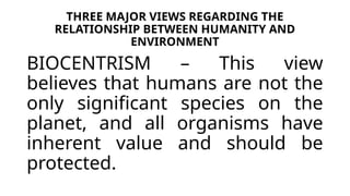 THREE MAJOR VIEWS REGARDING THE
RELATIONSHIP BETWEEN HUMANITY AND
ENVIRONMENT
BIOCENTRISM – This view
believes that humans are not the
only significant species on the
planet, and all organisms have
inherent value and should be
protected.
 