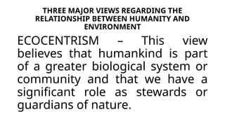 THREE MAJOR VIEWS REGARDING THE
RELATIONSHIP BETWEEN HUMANITY AND
ENVIRONMENT
ECOCENTRISM – This view
believes that humankind is part
of a greater biological system or
community and that we have a
significant role as stewards or
guardians of nature.
 