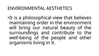 ENVIRONMENTAL AESTHETICS
•It is a philosophical view that believes
maintaining order in the environment
will bring our natural beauty of the
surroundings and contribute to the
well-being of the people and other
organisms living in it.
 