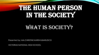 THE HUMAN PERSON
IN THE SOCIETY
WHAT IS SOCIETY?
Presented by: MA.CHRISTINE KAREN B.BARLESCO
VICTORIAS NATIONAL HIGH SCHOOL
 